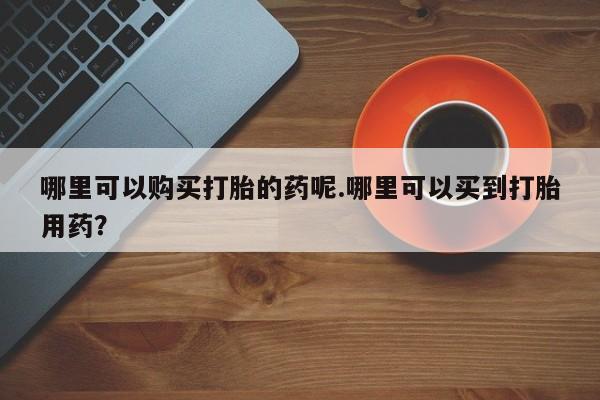 打胎药私人微信购买哪里可以购买打胎的药呢.哪里可以买到打胎用药？