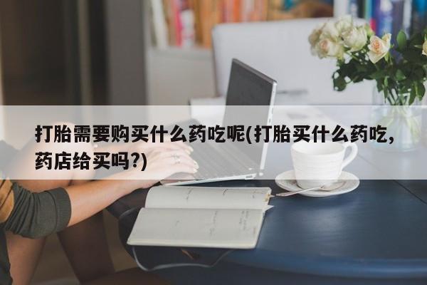打胎药私人微信购买打胎需要购买什么药吃呢(打胎买什么药吃,药店给买吗?)