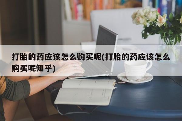 打胎药私人微信购买打胎的药应该怎么购买呢(打胎的药应该怎么购买呢知乎)
